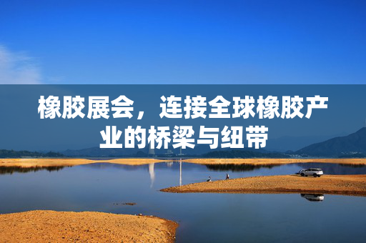 橡胶展会，连接全球橡胶产业的桥梁与纽带