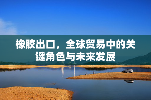 橡胶出口，全球贸易中的关键角色与未来发展