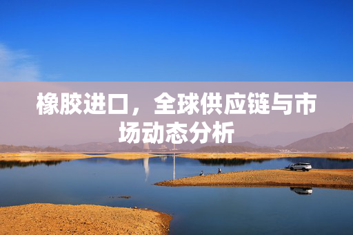 橡胶进口，全球供应链与市场动态分析