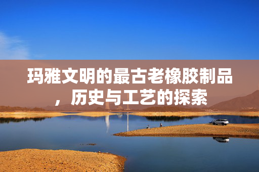玛雅文明的最古老橡胶制品，历史与工艺的探索