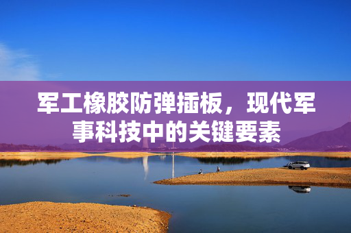 军工橡胶防弹插板，现代军事科技中的关键要素