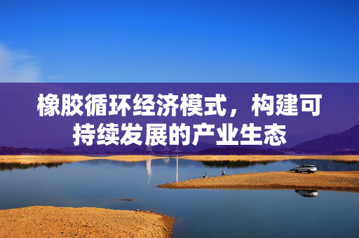 橡胶循环经济模式，构建可持续发展的产业生态