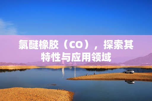 氯醚橡胶（CO），探索其特性与应用领域