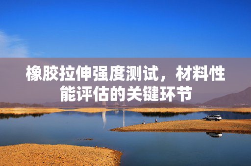 橡胶拉伸强度测试，材料性能评估的关键环节