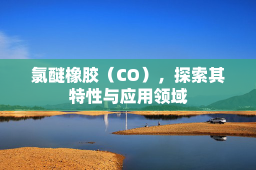 氯醚橡胶（CO），探索其特性与应用领域
