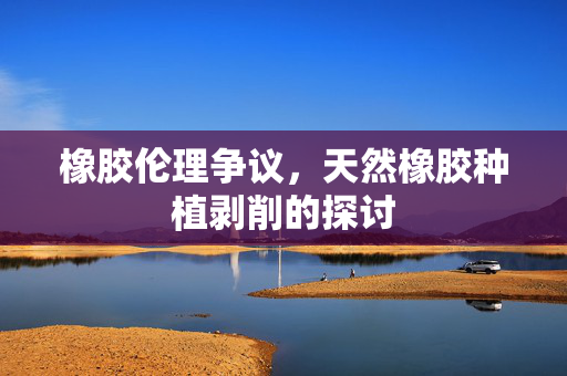 橡胶伦理争议，天然橡胶种植剥削的探讨