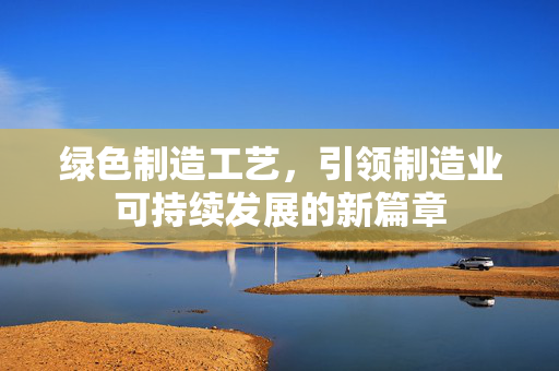 绿色制造工艺，引领制造业可持续发展的新篇章