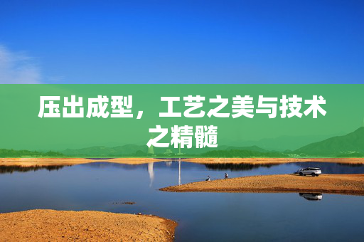 压出成型，工艺之美与技术之精髓