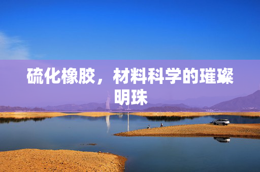 硫化橡胶，材料科学的璀璨明珠