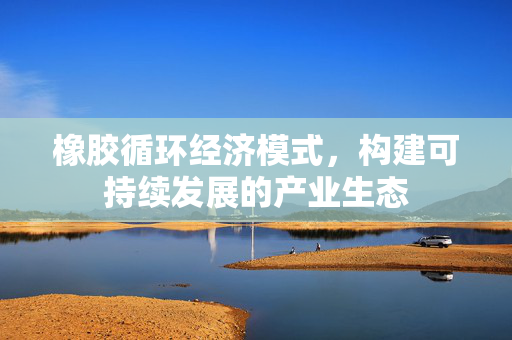 橡胶循环经济模式，构建可持续发展的产业生态