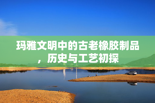 玛雅文明中的古老橡胶制品，历史与工艺初探
