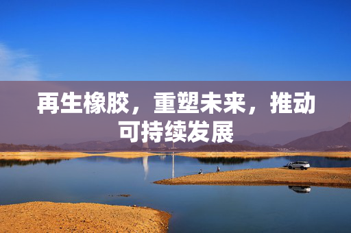 再生橡胶，重塑未来，推动可持续发展