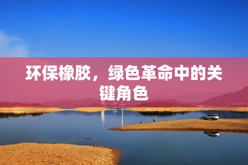 环保橡胶，绿色革命中的关键角色