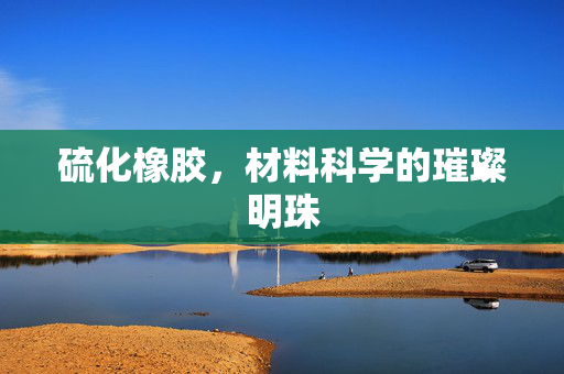 硫化橡胶，材料科学的璀璨明珠