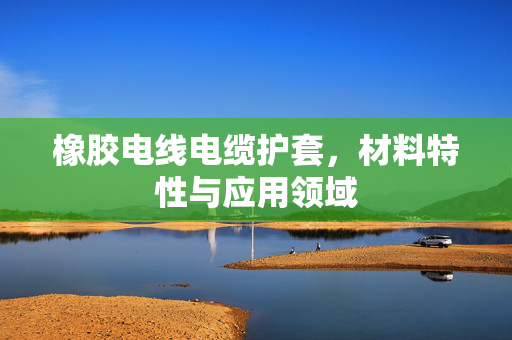 橡胶电线电缆护套，材料特性与应用领域