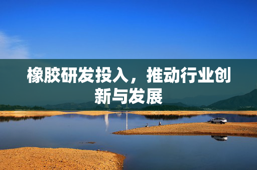 橡胶研发投入，推动行业创新与发展