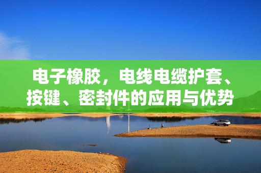 电子橡胶，电线电缆护套、按键、密封件的应用与优势