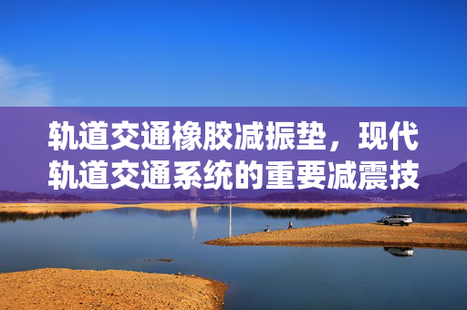 轨道交通橡胶减振垫，现代轨道交通系统的重要减震技术