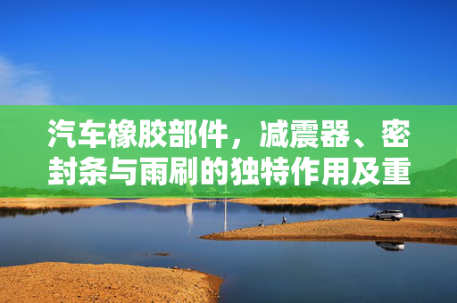 汽车橡胶部件，减震器、密封条与雨刷的独特作用及重要性