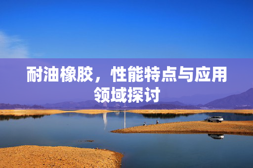 耐油橡胶，性能特点与应用领域探讨