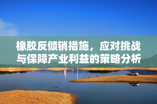 橡胶反倾销措施，应对挑战与保障产业利益的策略分析