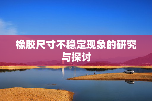 橡胶尺寸不稳定现象的研究与探讨