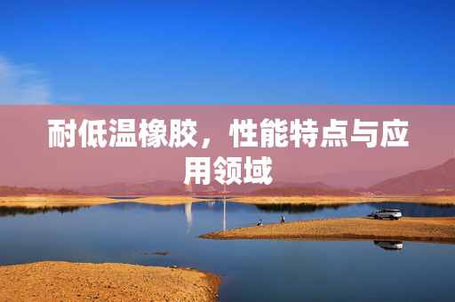 耐低温橡胶，性能特点与应用领域