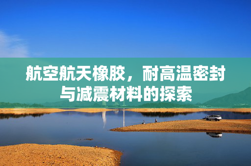 航空航天橡胶，耐高温密封与减震材料的探索