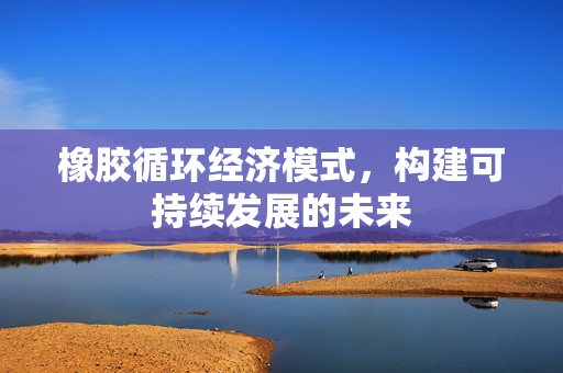 橡胶循环经济模式，构建可持续发展的未来