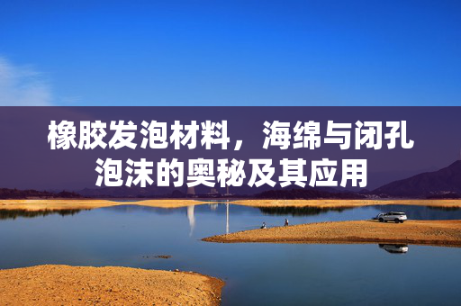 橡胶发泡材料，海绵与闭孔泡沫的奥秘及其应用