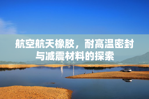 航空航天橡胶，耐高温密封与减震材料的探索