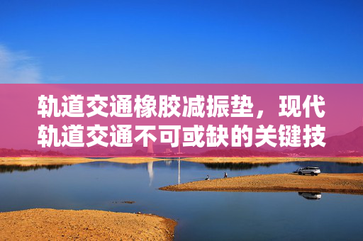 轨道交通橡胶减振垫，现代轨道交通不可或缺的关键技术