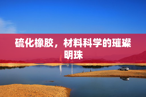 硫化橡胶，材料科学的璀璨明珠
