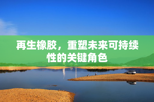 再生橡胶，重塑未来可持续性的关键角色