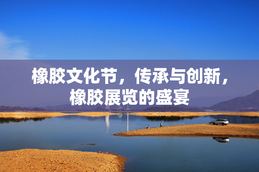 橡胶文化节，传承与创新，橡胶展览的盛宴