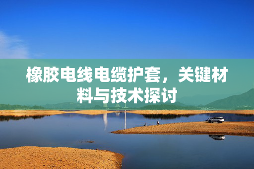 橡胶电线电缆护套，关键材料与技术探讨