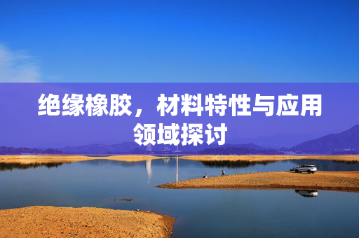 绝缘橡胶，材料特性与应用领域探讨