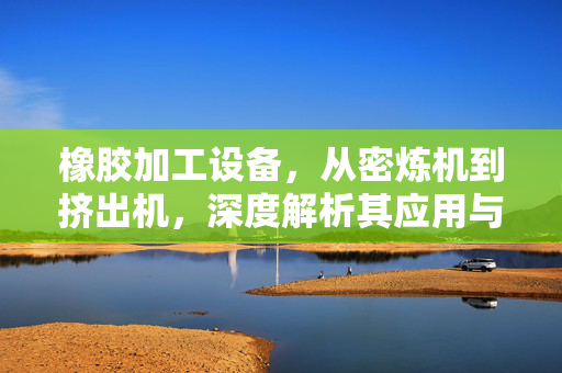 橡胶加工设备，从密炼机到挤出机，深度解析其应用与发展