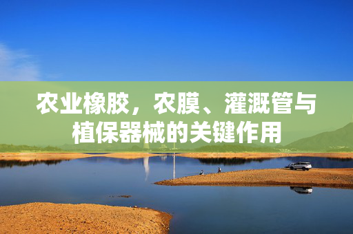 农业橡胶，农膜、灌溉管与植保器械的关键作用