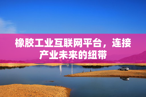 橡胶工业互联网平台，连接产业未来的纽带