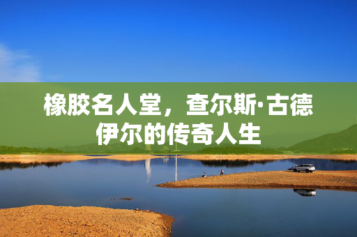 橡胶名人堂，查尔斯·古德伊尔的传奇人生