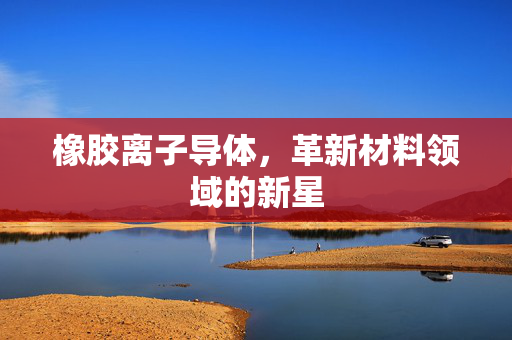 橡胶离子导体，革新材料领域的新星
