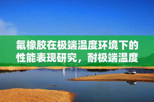 氟橡胶在极端温度环境下的性能表现研究，耐极端温度的氟橡胶应用与特性