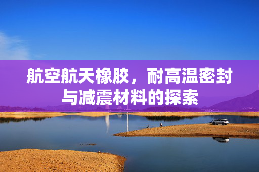 航空航天橡胶，耐高温密封与减震材料的探索