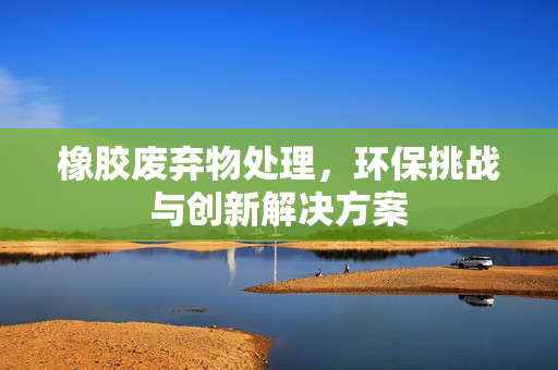 橡胶废弃物处理，环保挑战与创新解决方案