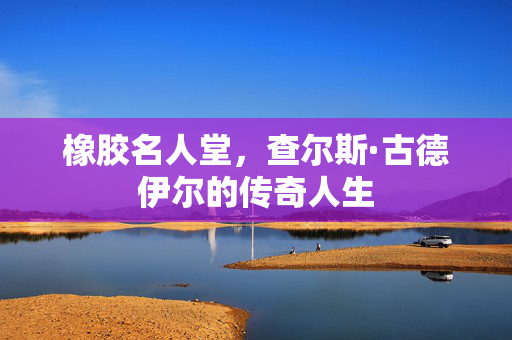 橡胶名人堂，查尔斯·古德伊尔的传奇人生