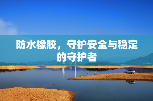 防水橡胶，守护安全与稳定的守护者