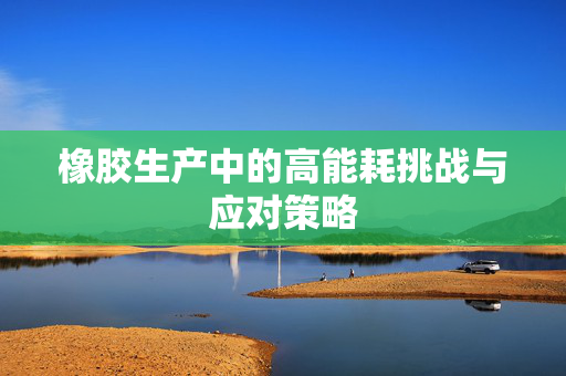 橡胶生产中的高能耗挑战与应对策略