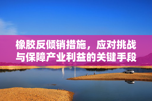 橡胶反倾销措施，应对挑战与保障产业利益的关键手段