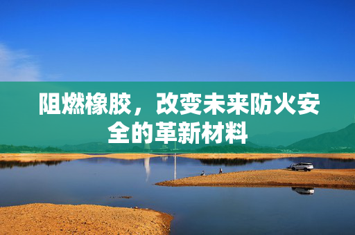 阻燃橡胶，改变未来防火安全的革新材料